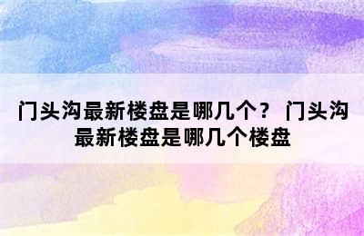 门头沟最新楼盘是哪几个？ 门头沟最新楼盘是哪几个楼盘